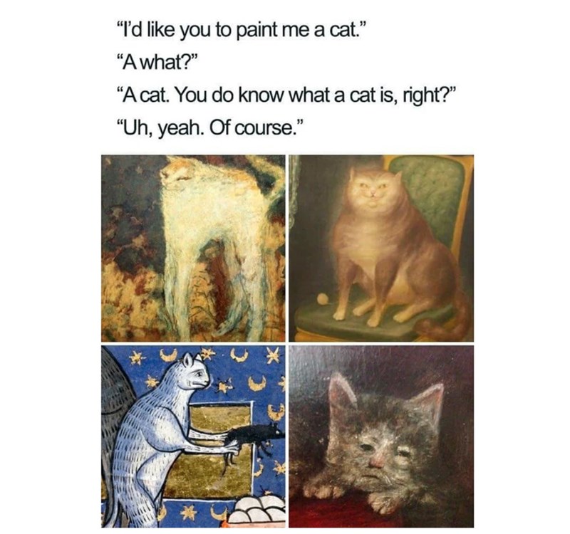 "I'd like you to paint me a cat." "A what?" "A cat. You do know what a cat is, right?" "Uh, yeah. Of course."