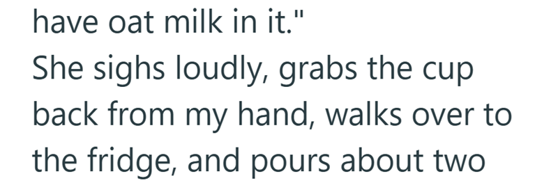 have oat milk in it." She sighs loudly, grabs the cup back from my hand, walks over to the fridge, and pours about two