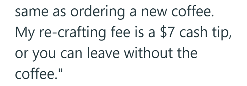 same as ordering a new coffee. My re-crafting fee is a $7 cash tip, or you can leave without the coffee."