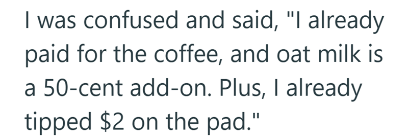 I was confused and said, "I already paid for the coffee, and oat milk is a 50-cent add-on. Plus, I already tipped $2 on the pad."