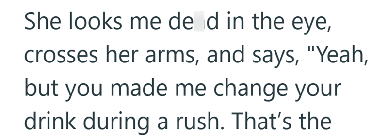 She looks me de d in the eye, crosses her arms, and says, "Yeah, but you made me change your drink during a rush. That's the