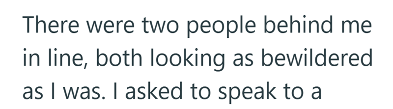 There were two people behind me in line, both looking as bewildered as I was. I asked to speak to a