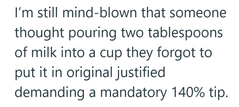 I'm still mind-blown that someone thought pouring two tablespoons of milk into a cup they forgot to put it in original justified demanding a mandatory 140% tip.