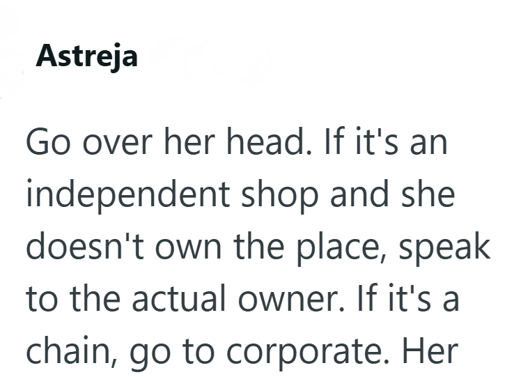 Astreja Go over her head. If it's an independent shop and she doesn't own the place, speak to the actual owner. If it's a chain, go to corporate. Her