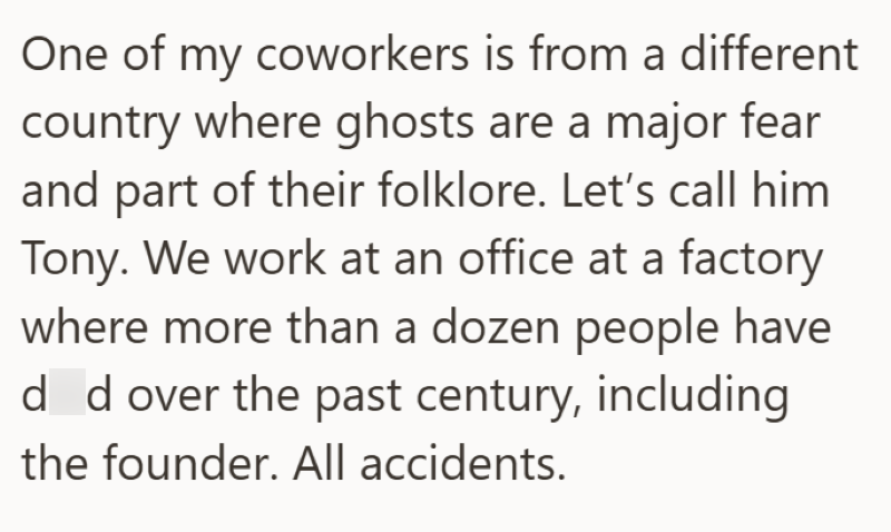 One of my coworkers is from a different country where ghosts are a major fear and part of their folklore. Let's call him. Tony. We work at an office at a factory where more than a dozen people have d d over the past century, including the founder. All accidents.