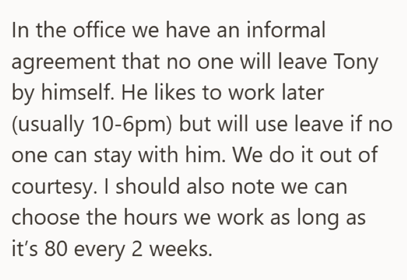 In the office we have an informal agreement that no one will leave Tony by himself. He likes to work later (usually 10-6pm) but will use leave if no one can stay with him. We do it out of courtesy. I should also note we can choose the hours we work as long as it's 80 every 2 weeks.