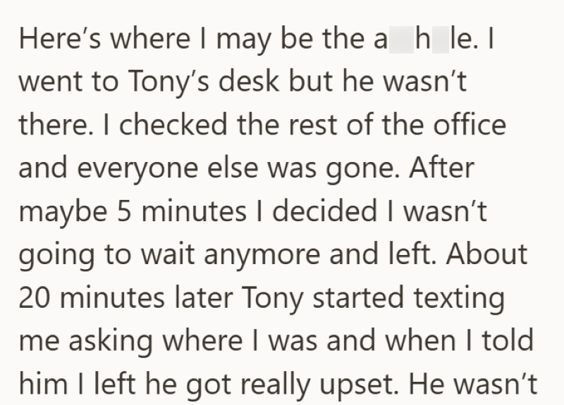Here's where I may be the a h_le. I went to Tony's desk but he wasn't there. I checked the rest of the office and everyone else was gone. After maybe 5 minutes I decided I wasn't going to wait anymore and left. About 20 minutes later Tony started texting me asking where I was and when I told him I left he got really upset. He wasn't