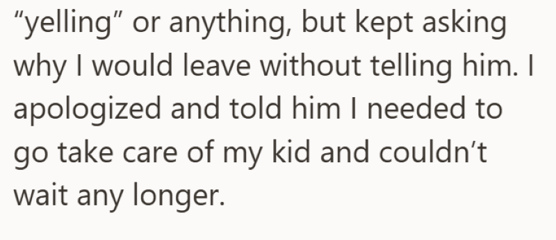 "yelling" or anything, but kept asking why I would leave without telling him. I apologized and told him I needed to go take care of my kid and couldn't wait any longer.