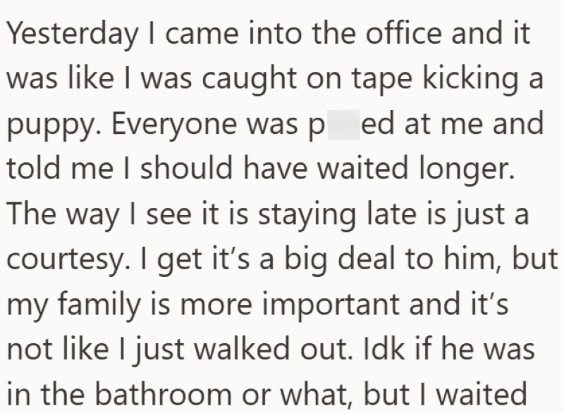 Yesterday I came into the office and it was like I was caught on tape kicking a puppy. Everyone was pred at me and told me I should have waited longer. The way I see it is staying late is just a courtesy. I get it's a big deal to him, but my family is more important and it's not like I just walked out. Idk if he was in the bathroom or what, but I waited