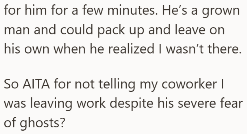 for him for a few minutes. He's a grown man and could pack up and leave on his own when he realized I wasn't there. So AITA for not telling my coworker I was leaving work despite his severe fear of ghosts?