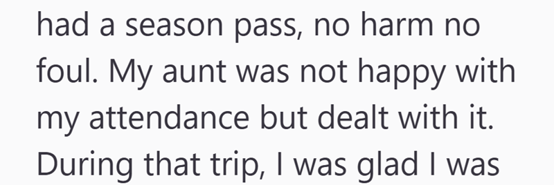 had a season pass, no harm no foul. My aunt was not happy with my attendance but dealt with it. During that trip, I was glad I was