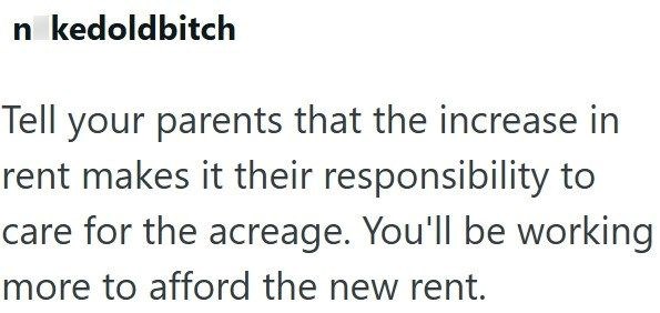 n kedoldbitch Tell your parents that the increase in rent makes it their responsibility to care for the acreage. You'll be working more to afford the new rent.
