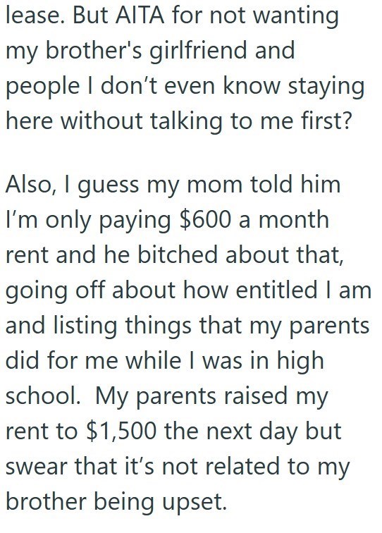 lease. But AITA for not wanting my brother's girlfriend and people I don't even know staying here without talking to me first? Also, I guess my mom told him I'm only paying $600 a month rent and he bitched about that, going off about how entitled I am and listing things that my parents did for me while I was in high school. My parents raised my rent to $1,500 the next day but swear that it's not related to my brother being upset.
