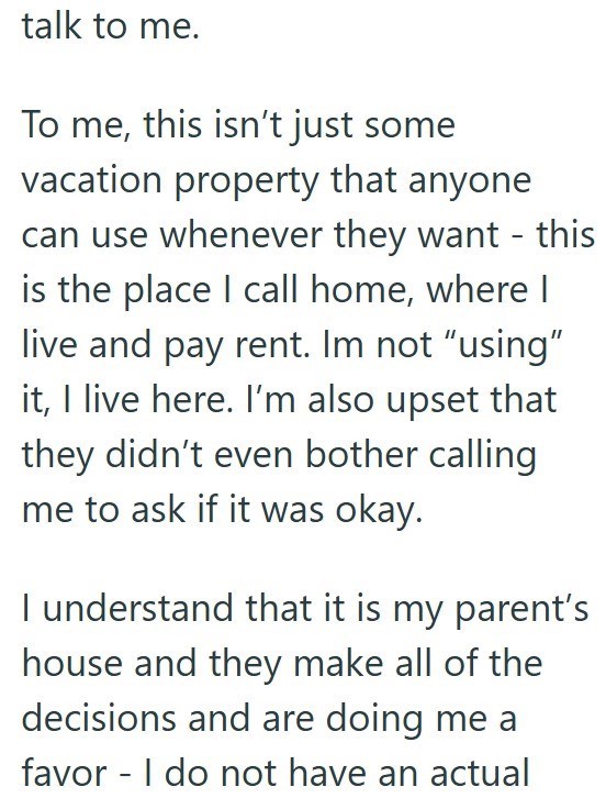 talk to me. To me, this isn't just some vacation property that anyone can use whenever they want - this is the place I call home, where I live and pay rent. Im not "using" it, I live here. I'm also upset that they didn't even bother calling me to ask if it was okay. I understand that it is my parent's house and they make all of the decisions and are doing me a favor I do not have an actual -