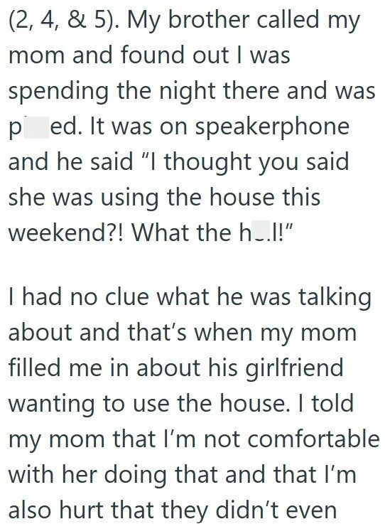 (2, 4, & 5). My brother called my mom and found out I was spending the night there and was ped. It was on speakerphone and he said "I thought you said she was using the house this weekend?! What the h..!!" I had no clue what he was talking about and that's when my mom filled me in about his girlfriend wanting to use the house. I told my mom that I'm not comfortable with her doing that and that I'm also hurt that they didn't even