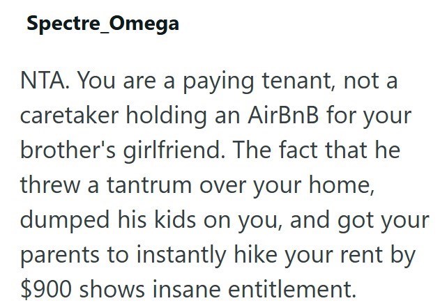Spectre Omega NTA. You are a paying tenant, not a caretaker holding an AirBnB for your brother's girlfriend. The fact that he threw a tantrum over your home, dumped his kids on you, and got your parents to instantly hike your rent by $900 shows insane entitlement.