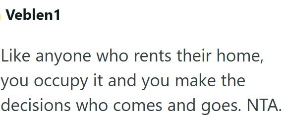 Veblen1 Like anyone who rents their home, you occupy it and you make the decisions who comes and goes. NTA.