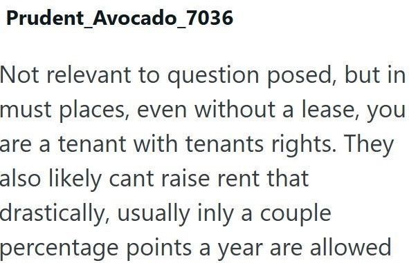 Prudent_Avocado_7036 Not relevant to question posed, but in must places, even without a lease, you are a tenant with tenants rights. They also likely cant raise rent that drastically, usually inly a couple percentage points a year are allowed