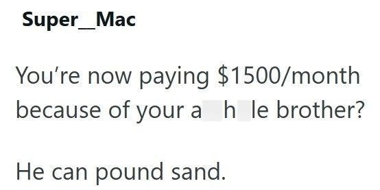 Super_Mac You're now paying $1500/month because of your a h le brother? He can pound sand.