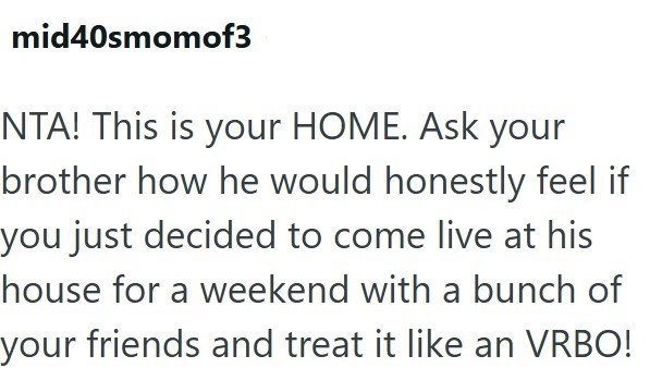 mid40smomof3 NTA! This is your HOME. Ask your brother how he would honestly feel if you just decided to come live at his house for a weekend with a bunch of your friends and treat it like an VRBO!