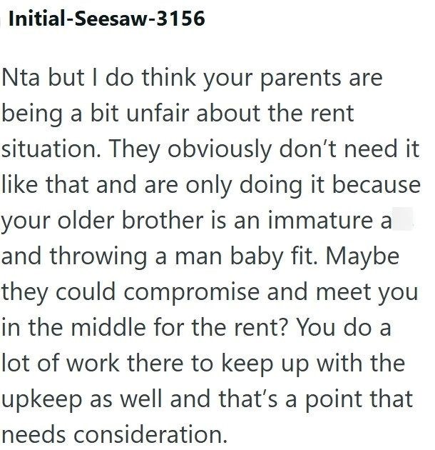 Initial-Seesaw-3156 Nta but I do think your parents are being a bit unfair about the rent situation. They obviously don't need it like that and are only doing it because your older brother is an immature a and throwing a man baby fit. Maybe they could compromise and meet you in the middle for the rent? You do a lot of work there to keep up with the upkeep as well and that's a point that needs consideration.