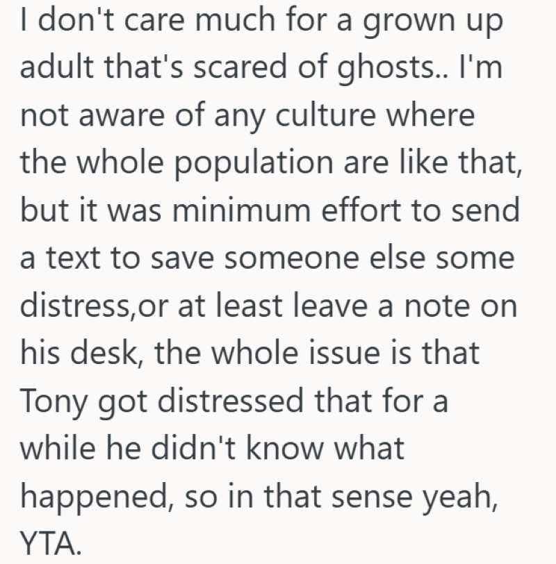 I don't care much for a grown up adult that's scared of ghosts.. I'm not aware of any culture where the whole population are like that, but it was minimum effort to send a text to save someone else some distress, or at least leave a note on his desk, the whole issue is that Tony got distressed that for a while he didn't know what happened, so in that sense yeah, YTA.