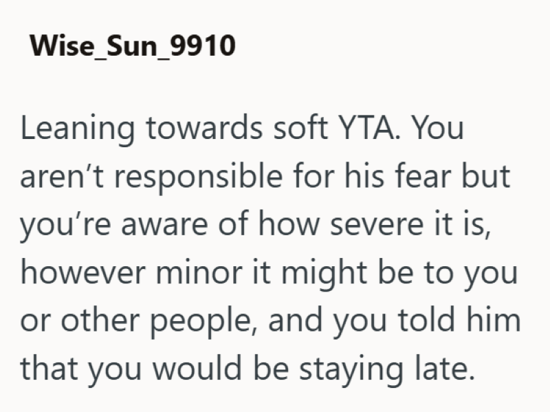 Wise_Sun_9910 Leaning towards soft YTA. You aren't responsible for his fear but you're aware of how severe it is, however minor it might be to you or other people, and you told him that you would be staying late.