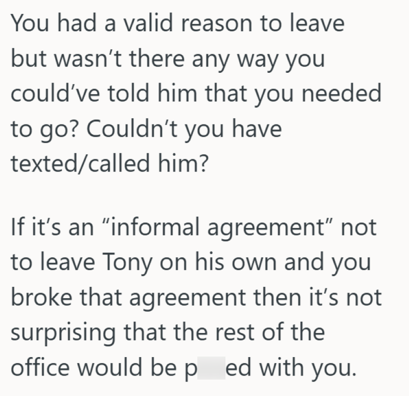 You had a valid reason to leave but wasn't there any way you could've told him that you needed to go? Couldn't you have texted/called him? If it's an "informal agreement" not to leave Tony on his own and you broke that agreement then it's not surprising that the rest of the office would be p ed with you.