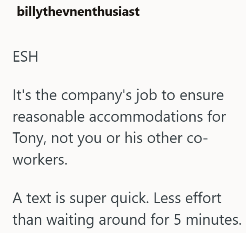 billythevnenthusiast ESH It's the company's job to ensure reasonable accommodations for Tony, not you or his other co- workers. A text is super quick. Less effort than waiting around for 5 minutes.
