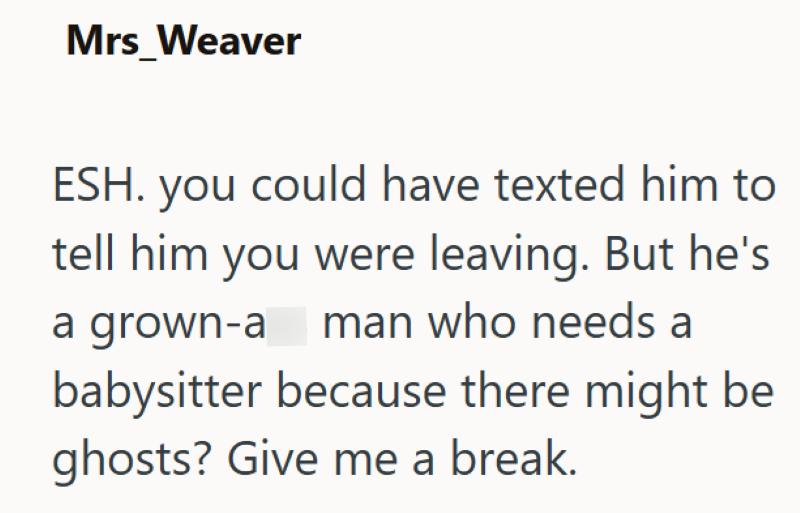 Mrs_Weaver ESH. you could have texted him to tell him you were leaving. But he's a grown-a man who needs a babysitter because there might be ghosts? Give me a break.