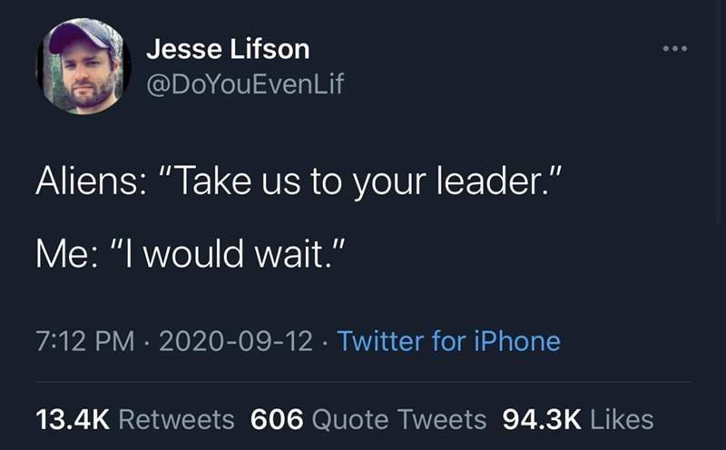Jesse Lifson @DoYouEvenLif Aliens: "Take us to your leader." Me: "I would wait." 7:12 PM 2020-09-12 · Twitter for iPhone 13.4K Retweets 606 Quote Tweets 94.3K Likes