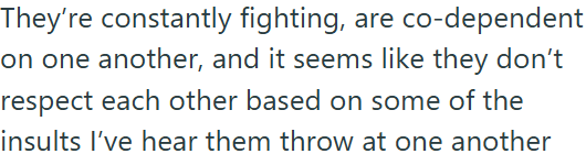 They're constantly fighting, are co-dependent on one another, and it seems like they don't respect each other based on some of the insults I've hear them throw at one another