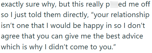 exactly sure why, but this really ped me off so I just told them directly, "your relationship isn't one that I would be happy in so I don't agree that you can give me the best advice which is why I didn't come to you."
