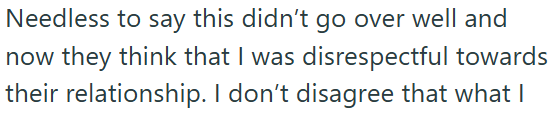 Needless to say this didn't go over well and now they think that I was disrespectful towards their relationship. I don't disagree that what I