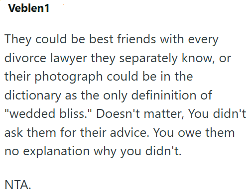 Veblen1 They could be best friends with every divorce lawyer they separately know, or their photograph could be in the dictionary as the only defininition of "wedded bliss." Doesn't matter, You didn't ask them for their advice. You owe them no explanation why you didn't. NTA.