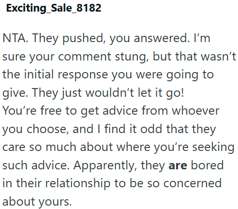 Exciting_Sale_8182 NTA. They pushed, you answered. I'm sure your comment stung, but that wasn't the initial response you were going to give. They just wouldn't let it go! You're free to get advice from whoever you choose, and I find it odd that they care so much about where you're seeking such advice. Apparently, they are bored in their relationship to be so concerned about yours.