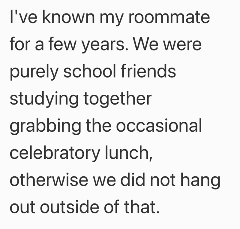 I've known my roommate for a few years. We were purely school friends studying together grabbing the occasional celebratory lunch, otherwise we did not hang out outside of that.