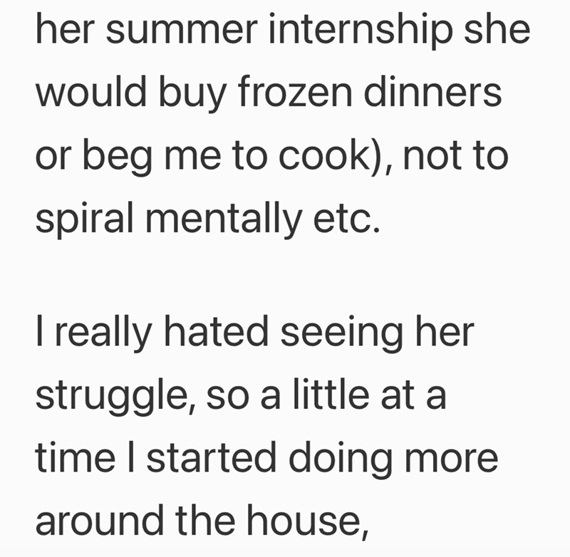 her summer internship she would buy frozen dinners or beg me to cook), not to spiral mentally etc. I really hated seeing her struggle, so a little at a time I started doing more around the house,
