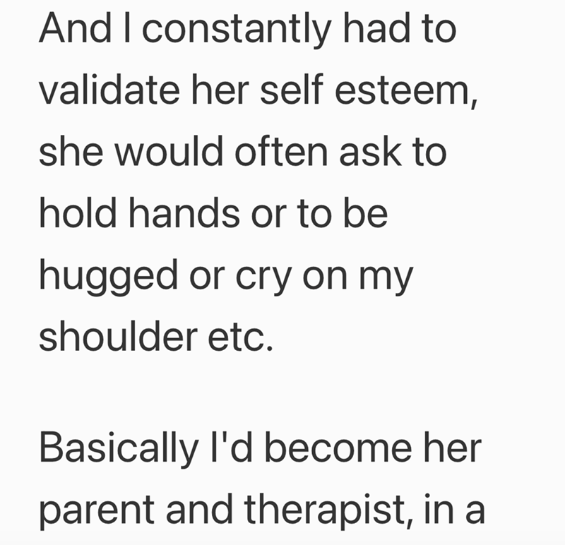 And I constantly had to validate her self esteem, she would often ask to hold hands or to be hugged or cry on my shoulder etc. Basically I'd become her parent and therapist, in a