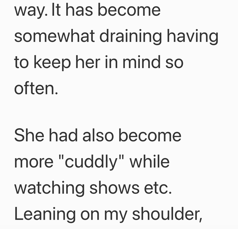 way. It has become somewhat draining having to keep her in mind so often. She had also become more "cuddly" while watching shows etc. Leaning on my shoulder,