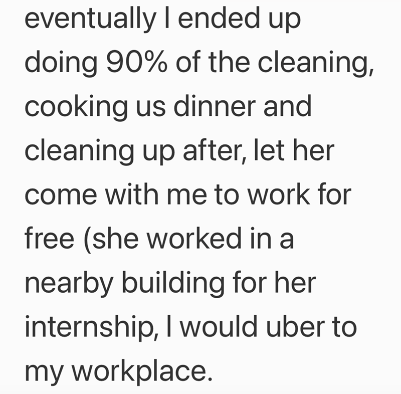 eventually I ended up doing 90% of the cleaning, cooking us dinner and cleaning up after, let her come with me to work for free (she worked in a nearby building for her internship, I would uber to my workplace.