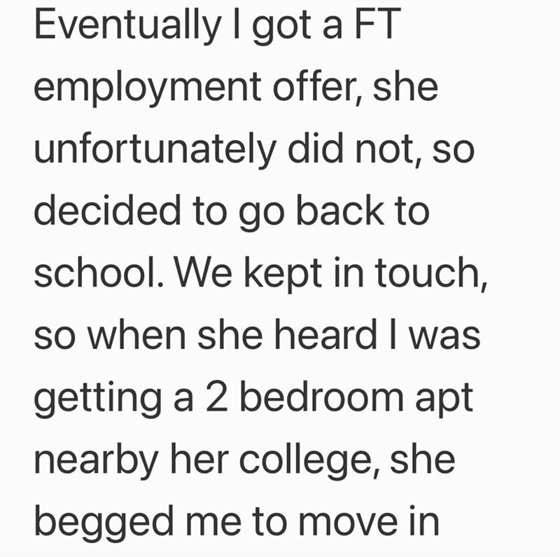 Eventually I got a FT employment offer, she unfortunately did not, so decided to go back to school. We kept in touch, so when she heard I was getting a 2 bedroom apt nearby her college, she begged me to move in