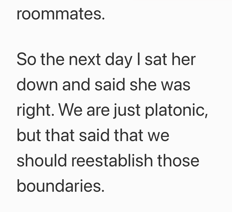 roommates. So the next day I sat her down and said she was right. We are just platonic, but that said that we should reestablish those boundaries.