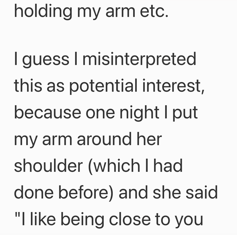 holding my arm etc. I guess I misinterpreted this as potential interest, because one night I put my arm around her shoulder (which I had done before) and she said "I like being close to you