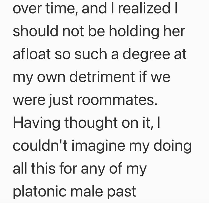 over time, and I realized I should not be holding her afloat so such a degree at my own detriment if we were just roommates. Having thought on it, I couldn't imagine my doing all this for any of my platonic male past
