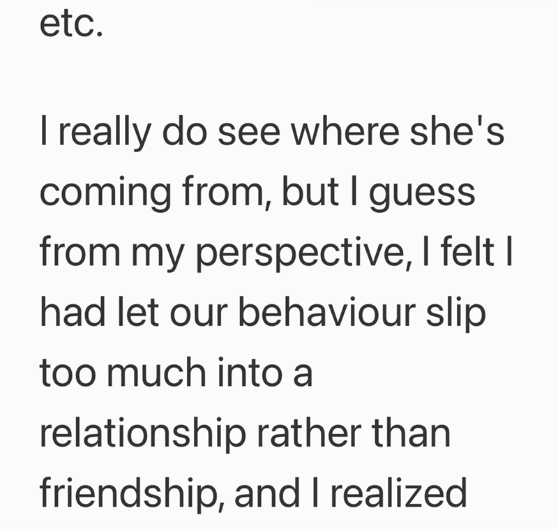etc. I really do see where she's coming from, but I guess from my perspective, I felt I had let our behaviour slip too much into a relationship rather than friendship, and I realized.