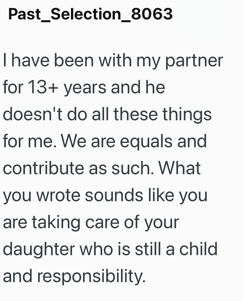 Past Selection_8063 I have been with my partner for 13+ years and he doesn't do all these things. for me. We are equals and contribute as such. What you wrote sounds like you are taking care of your daughter who is still a child and responsibility.