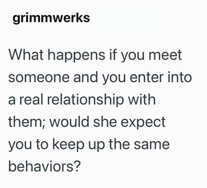 grimmwerks What happens if you meet someone and you enter into a real relationship with them; would she expect you to keep up the same behaviors?
