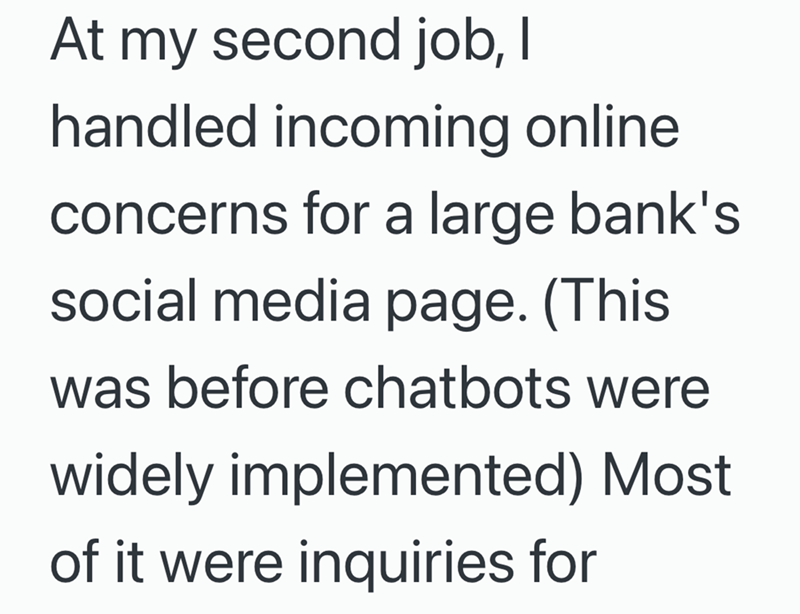 At my second job, I handled incoming online concerns for a large bank's social media page. (This was before chatbots were widely implemented) Most of it were inquiries for