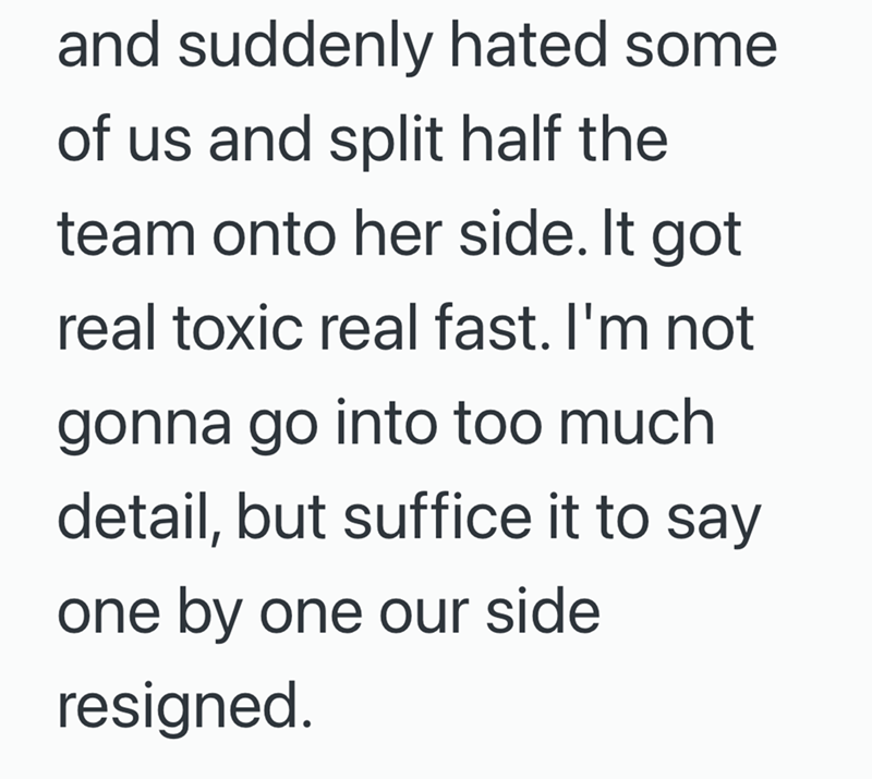 and suddenly hated some of us and split half the team onto her side. It got real toxic real fast. I'm not gonna go into too much detail, but suffice it to say one by one our side resigned.